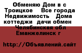 Обменяю Дом в с.Троицкое  - Все города Недвижимость » Дома, коттеджи, дачи обмен   . Челябинская обл.,Еманжелинск г.